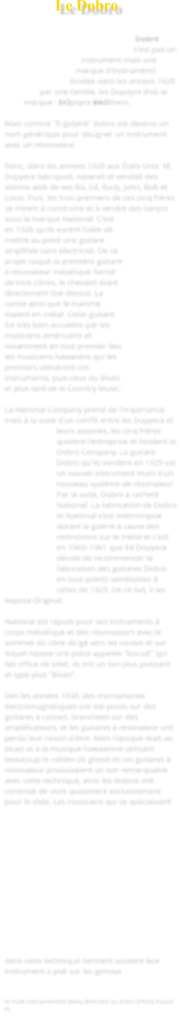 Le Dobro   Dobro n'est pas un instrument mais une marque d'instruments fondée dans les années 1920 par une famille, les Dopeyra d'où la marque : DOpeyra BROthers.  Mais comme "frigidaire" dobro est devenu un nom générique pour désigner un instrument avec un résonateur.  Donc, dans les années 1920 aux États-Unis. M. Dopyera fabriquait, réparait et vendait des violons aidé de ses fils, Ed, Rudy, John, Bob et Louis. Puis, les trois premiers de ces cinq frères se mirent à construire et à vendre des banjos sous la marque National. C'est en 1926 qu'ils eurent l'idée de mettre au point une guitare amplifiée sans électricité. De ce projet naquit la première guitare à résonateur métallique formé de trois cônes, le chevalet étant directement fixé dessus. La caisse ainsi que le manche étaient en métal. Cette guitare fut très bien accueillie par les musiciens américains et notamment en tout premier lieu les musiciens hawaiiens qui les premiers utilisèrent ces instruments, puis ceux du Blues et plus tard de la Country Music.  La National Company prend de l'importance mais à la suite d'un conflit entre les Dopyera et leurs associés, les cinq frères quittent l'entreprise et fondent la Dobro Company. La guitare Dobro qu'ils vendent en 1929 est un nouvel instrument muni d'un nouveau système de résonateur. Par la suite, Dobro a racheté National. La fabrication de Dobro et National s'est interrompue durant la guerre à cause des restrictions sur le métal et c'est en 1960–1961 que Ed Dopyera décide de recommencer la fabrication des guitares Dobro en tous points semblables à celles de 1929. De ce fait, il les baptisa Original.  National est réputé pour ses instruments à corps métallique et des résonateurs avec le sommet du cône dirigé vers les cordes et sur lequel repose une pièce appelée "biscuit" qui fait office de sillet, ils ont un son plus puissant et typé plus "Blues".  Dès les années 1930, des microphones électromagnétiques ont été posés sur des guitares à caisses, branchées sur des amplificateurs, et les guitares à résonateur ont perdu leur raison d'être. Mais l'époque était au blues et à la musique hawaïenne utilisant beaucoup le «slide» (le glissé) et ces guitares à résonateur produisaient un son remarquable avec cette technique, ainsi les dobros ont continué de vivre quasiment exclusivement pour le slide. Les musiciens qui se spécialisent dans cette technique tiennent souvent leur instrument à plat sur les genoux    le multi instrumentiste Manu Bertrand au dobro (Photo Pascal P)