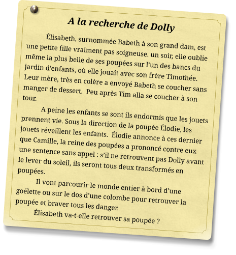 A la recherche de Dolly Élisabeth, surnommée Babeth à son grand dam, est une petite fille vraiment pas soigneuse. un soir, elle oublie même la plus belle de ses poupées sur l’un des bancs du jardin d’enfants, où elle jouait avec son frère Timothée. Leur mère, très en colère a envoyé Babeth se coucher sans manger de dessert.  Peu après Tim alla se coucher à son tour. A peine les enfants se sont ils endormis que les jouets prennent vie. Sous la direction de la poupée Élodie, les jouets réveillent les enfants.  Élodie annonce à ces dernier que Camille, la reine des poupées a prononcé contre eux une sentence sans appel : s’il ne retrouvent pas Dolly avant le lever du soleil, ils seront tous deux transformés en poupées. Il vont parcourir le monde entier à bord d’une goélette ou sur le dos d’une colombe pour retrouver la poupée et braver tous les danger. Élisabeth va-t-elle retrouver sa poupée ?